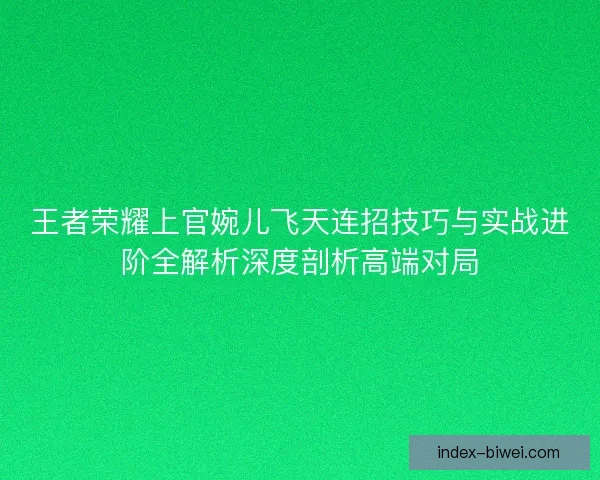 王者荣耀上官婉儿飞天连招技巧与实战进阶全解析深度剖析高端对局