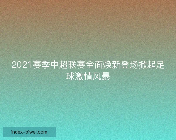 2021赛季中超联赛全面焕新登场掀起足球激情风暴