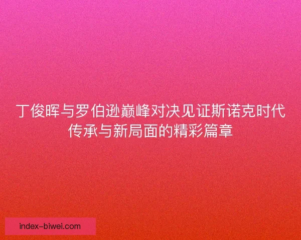 丁俊晖与罗伯逊巅峰对决见证斯诺克时代传承与新局面的精彩篇章