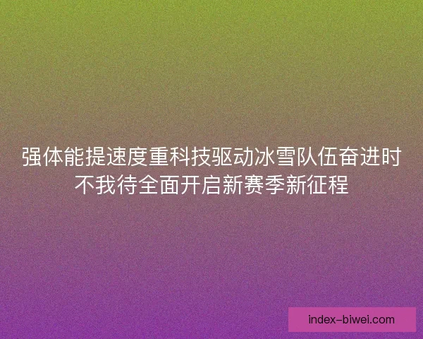 强体能提速度重科技驱动冰雪队伍奋进时不我待全面开启新赛季新征程