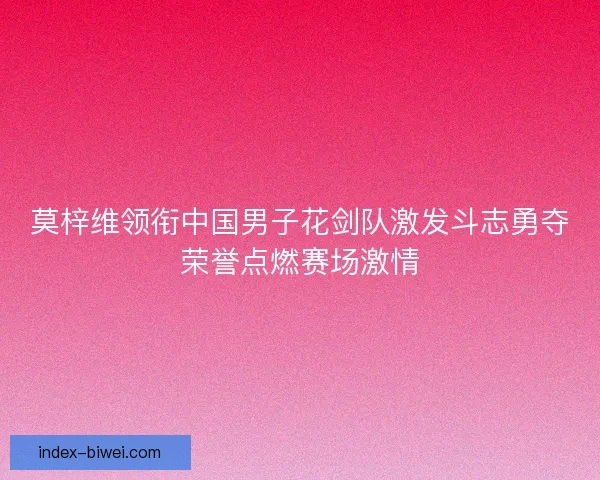 莫梓维领衔中国男子花剑队激发斗志勇夺荣誉点燃赛场激情