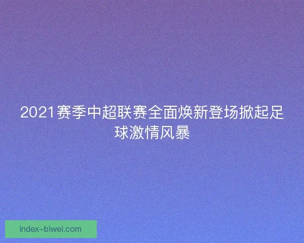2021赛季中超联赛全面焕新登场掀起足球激情风暴