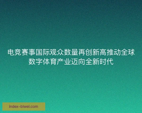 电竞赛事国际观众数量再创新高推动全球数字体育产业迈向全新时代 电竞赛事国际观众数量再创新高推动全球数字体育产业迈向全新时代