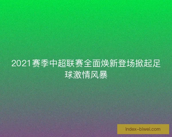 2021赛季中超联赛全面焕新登场掀起足球激情风暴 2021赛季中超联赛全面焕新登场掀起足球激情风暴