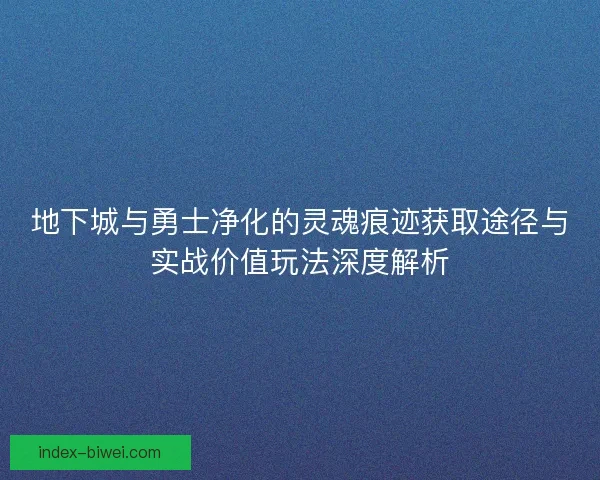 地下城与勇士净化的灵魂痕迹获取途径与实战价值玩法深度解析 地下城与勇士净化的灵魂痕迹获取途径与实战价值玩法深度解析