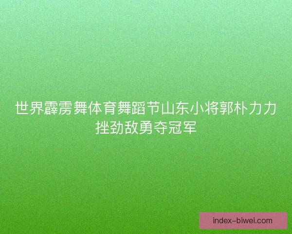 世界霹雳舞体育舞蹈节山东小将郭朴力力挫劲敌勇夺冠军 世界霹雳舞体育舞蹈节山东小将郭朴力力挫劲敌勇夺冠军