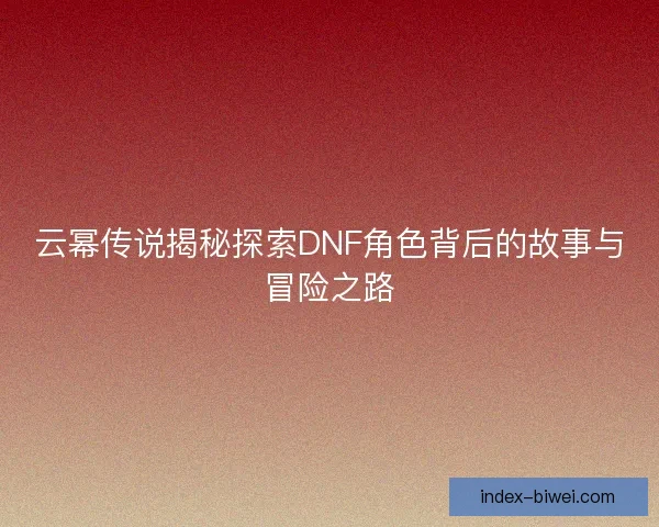云幂传说揭秘探索DNF角色背后的故事与冒险之路 云幂传说揭秘探索DNF角色背后的故事与冒险之路