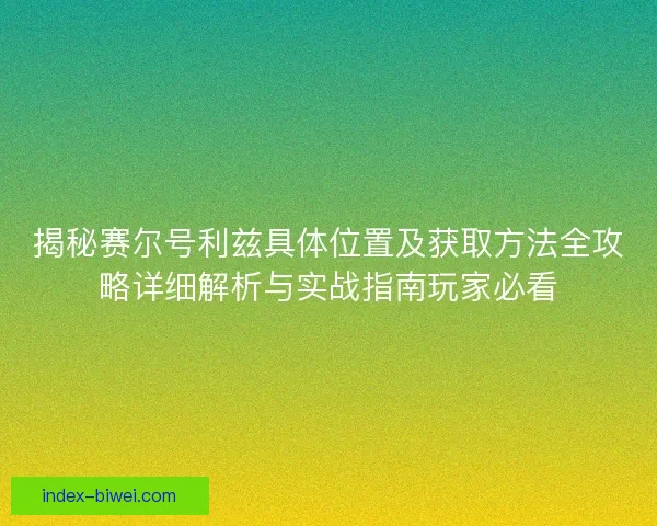 揭秘赛尔号利兹具体位置及获取方法全攻略详细解析与实战指南玩家必看